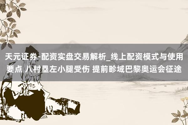 天元证券-配资实盘交易解析_线上配资模式与使用要点 八村塁左小腿受伤 提前畛域巴黎奥运会征途