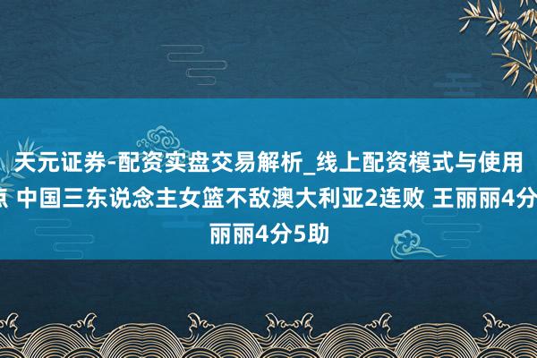 天元证券-配资实盘交易解析_线上配资模式与使用要点 中国三东说念主女篮不敌澳大利亚2连败 王丽丽4分5助