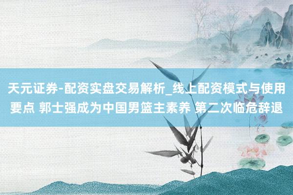 天元证券-配资实盘交易解析_线上配资模式与使用要点 郭士强成为中国男篮主素养 第二次临危辞退
