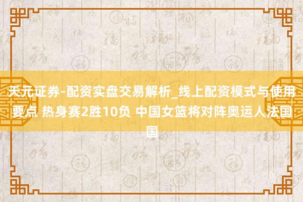 天元证券-配资实盘交易解析_线上配资模式与使用要点 热身赛2胜10负 中国女篮将对阵奥运人法国
