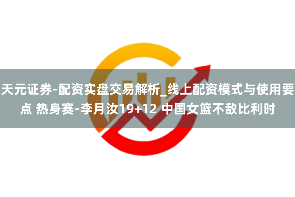 天元证券-配资实盘交易解析_线上配资模式与使用要点 热身赛-李月汝19+12 中国女篮不敌比利时
