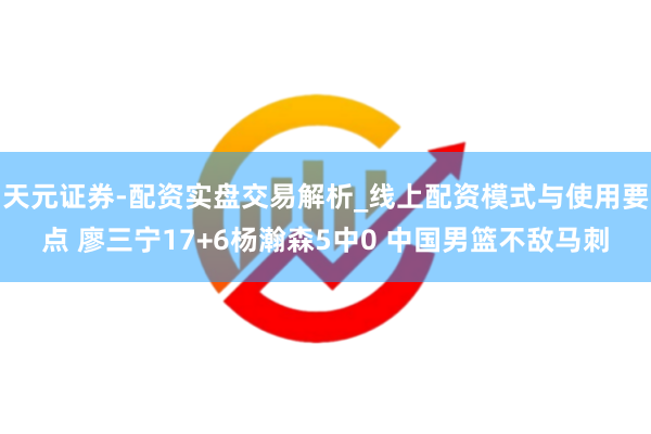 天元证券-配资实盘交易解析_线上配资模式与使用要点 廖三宁17+6杨瀚森5中0 中国男篮不敌马刺