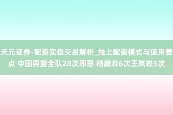 天元证券-配资实盘交易解析_线上配资模式与使用要点 中国男篮全队28次邪恶 杨瀚森6次王岚嵚5次