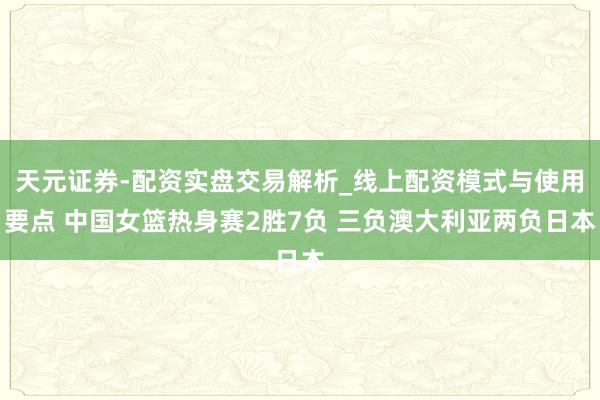 天元证券-配资实盘交易解析_线上配资模式与使用要点 中国女篮热身赛2胜7负 三负澳大利亚两负日本
