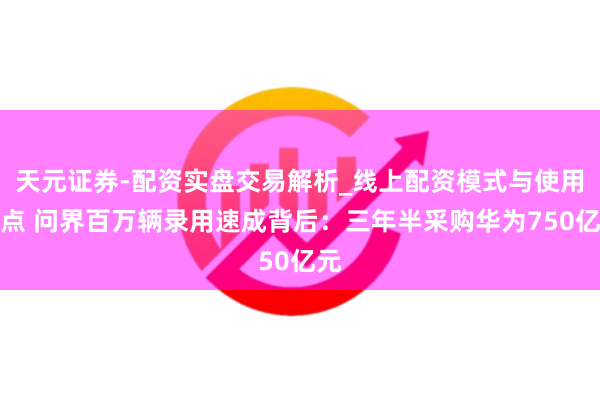 天元证券-配资实盘交易解析_线上配资模式与使用要点 问界百万辆录用速成背后：三年半采购华为750亿元