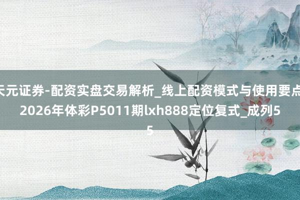 天元证券-配资实盘交易解析_线上配资模式与使用要点 2026年体彩P5011期lxh888定位复式_成列5
